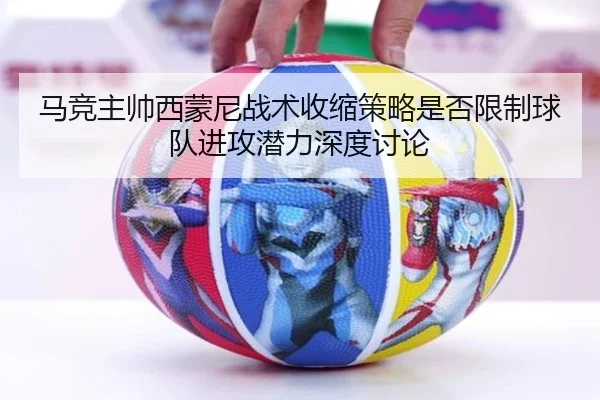 马竞主帅西蒙尼战术收缩策略是否限制球队进攻潜力深度讨论