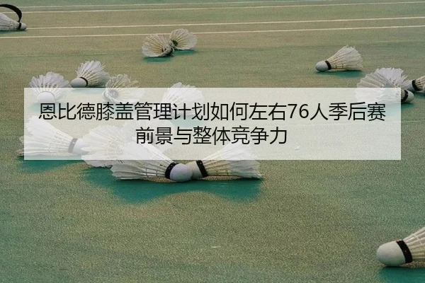 恩比德膝盖管理计划如何左右76人季后赛前景与整体竞争力