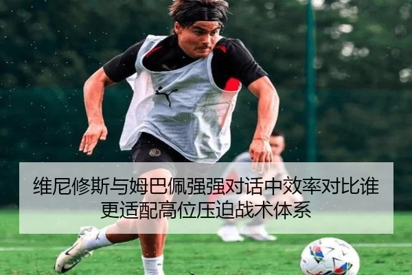 维尼修斯与姆巴佩强强对话中效率对比谁更适配高位压迫战术体系