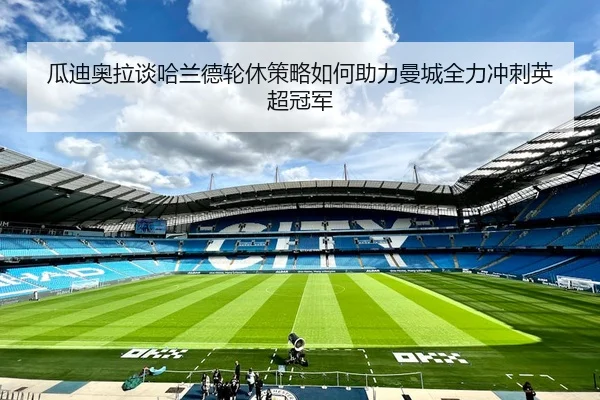 瓜迪奥拉谈哈兰德轮休策略如何助力曼城全力冲刺英超冠军